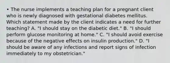 • The nurse implements a teaching plan for a pregnant client who is newly diagnosed with gestational diabetes mellitus. Which statement made by the client indicates a need for further teaching? A. "I should stay on the diabetic diet." B. "I should perform glucose monitoring at home." C. "I should avoid exercise because of the negative effects on insulin production." D. "I should be aware of any infections and report signs of infection immediately to my obstetrician."