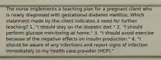 The nurse implements a teaching plan for a pregnant client who is newly diagnosed with gestational diabetes mellitus. Which statement made by the client indicates a need for further teaching? 1. "I should stay on the diabetic diet." 2. "I should perform glucose monitoring at home." 3. "I should avoid exercise because of the negative effects on insulin production." 4. "I should be aware of any infections and report signs of infection immediately to my health care provider (HCP)."