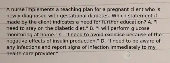 A nurse implements a teaching plan for a pregnant client who is newly diagnosed with gestational diabetes. Which statement if made by the client indicates a need for further education? A. "I need to stay on the diabetic diet." B. "I will perform glucose monitoring at home." C. "I need to avoid exercise because of the negative effects of insulin production." D. "I need to be aware of any infections and report signs of infection immediately to my health care provider."