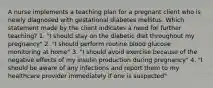 A nurse implements a teaching plan for a pregnant client who is newly diagnosed with gestational diabetes mellitus. Which statement made by the client indicates a need for further teaching? 1. "I should stay on the diabetic diet throughout my pregnancy" 2. "I should perform routine blood glucose monitoring at home" 3. "I should avoid exercise because of the negative effects of my insulin production during pregnancy" 4. "I should be aware of any infections and report them to my healthcare provider immediately if one is suspected"