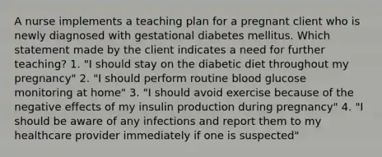 A nurse implements a teaching plan for a pregnant client who is newly diagnosed with gestational diabetes mellitus. Which statement made by the client indicates a need for further teaching? 1. "I should stay on the diabetic diet throughout my pregnancy" 2. "I should perform routine blood glucose monitoring at home" 3. "I should avoid exercise because of the negative effects of my insulin production during pregnancy" 4. "I should be aware of any infections and report them to my healthcare provider immediately if one is suspected"