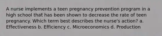 A nurse implements a teen pregnancy prevention program in a high school that has been shown to decrease the rate of teen pregnancy. Which term best describes the nurse's action? a. Effectiveness b. Efficiency c. Microeconomics d. Production