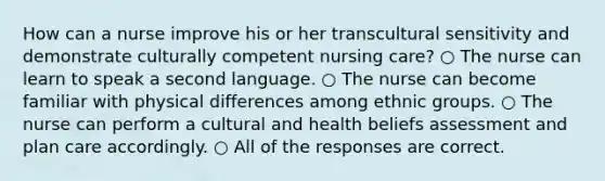 How can a nurse improve his or her transcultural sensitivity and demonstrate culturally competent nursing care? ○ The nurse can learn to speak a second language. ○ The nurse can become familiar with physical differences among ethnic groups. ○ The nurse can perform a cultural and health beliefs assessment and plan care accordingly. ○ All of the responses are correct.