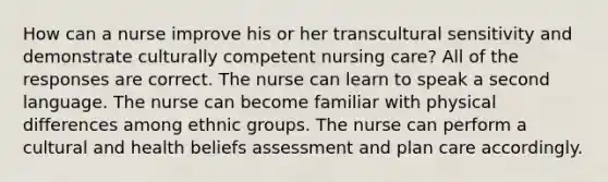 How can a nurse improve his or her transcultural sensitivity and demonstrate culturally competent nursing care? All of the responses are correct. The nurse can learn to speak a second language. The nurse can become familiar with physical differences among ethnic groups. The nurse can perform a cultural and health beliefs assessment and plan care accordingly.