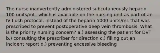 The nurse inadvertently administered subcutaneously heparin 100 units/mL, which is available on the nursing unit as part of an IV flush protocol, instead of the heparin 5000 units/mL that was prescribed to prevent postoperative deep vein thrombosis. What is the priority nursing concern? a.) assessing the patient for DVT b.) consulting the prescriber for direction c.) filling out an incident report d.) preventing excessive bleeding