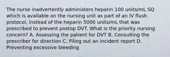 The nurse inadvertently administers heparin 100 units/mL SQ which is available on the nursing unit as part of an IV flush protocol, instead of the heparin 5000 units/mL that was prescribed to prevent postop DVT. What is the priority nursing concern? A. Assessing the patient for DVT B. Consulting the prescriber for direction C. Filing out an incident report D. Preventing excessive bleeding