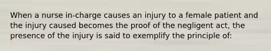 When a nurse in-charge causes an injury to a female patient and the injury caused becomes the proof of the negligent act, the presence of the injury is said to exemplify the principle of: