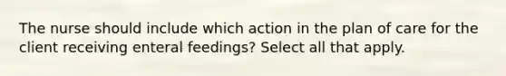 The nurse should include which action in the plan of care for the client receiving enteral feedings? Select all that apply.