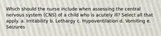 Which should the nurse include when assessing the central nervous system (CNS) of a child who is acutely ill? Select all that apply. a. Irritability b. Lethargy c. Hypoventilation d. Vomiting e. Seizures