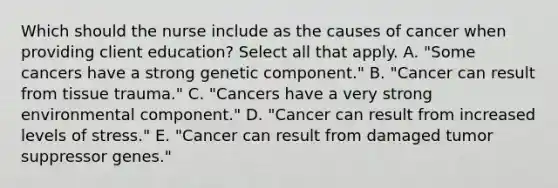 Which should the nurse include as the causes of cancer when providing client​ education? Select all that apply. A. ​"Some cancers have a strong genetic​ component." B. ​"Cancer can result from tissue​ trauma." C. ​"Cancers have a very strong environmental​ component." D. ​"Cancer can result from increased levels of​ stress." E. ​"Cancer can result from damaged tumor suppressor​ genes."