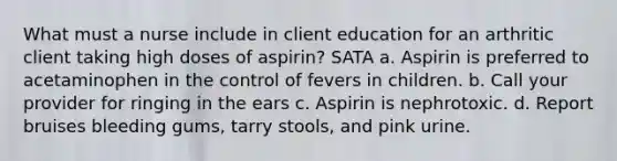 What must a nurse include in client education for an arthritic client taking high doses of aspirin? SATA a. Aspirin is preferred to acetaminophen in the control of fevers in children. b. Call your provider for ringing in the ears c. Aspirin is nephrotoxic. d. Report bruises bleeding gums, tarry stools, and pink urine.