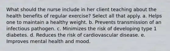 What should the nurse include in her client teaching about the health benefits of regular exercise? Select all that apply. a. Helps one to maintain a healthy weight. b. Prevents transmission of an infectious pathogen. c. Minimizes the risk of developing type 1 diabetes. d. Reduces the risk of cardiovascular disease. e. Improves mental health and mood.