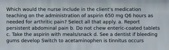 Which would the nurse include in the client's medication teaching on the administration of aspirin 650 mg Q6 hours as needed for arthritic pain? Select all that apply. a. Report persistent abdominal pain b. Do not chew enteric-coated tablets c. Take the aspirin with meals/snack d. See a dentist if bleeding gums develop Switch to acetaminophen is tinnitus occurs