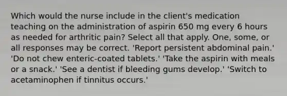 Which would the nurse include in the client's medication teaching on the administration of aspirin 650 mg every 6 hours as needed for arthritic pain? Select all that apply. One, some, or all responses may be correct. 'Report persistent abdominal pain.' 'Do not chew enteric-coated tablets.' 'Take the aspirin with meals or a snack.' 'See a dentist if bleeding gums develop.' 'Switch to acetaminophen if tinnitus occurs.'