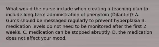 What would the nurse include when creating a teaching plan to include long-term administration of phenytoin (Dilantin)? A. Gums should be messaged regularly to prevent hyperplasia B. medication levels do not need to be monitored after the first 2 weeks. C. medication can be stopped abruptly. D. the medication does not affect your mood.