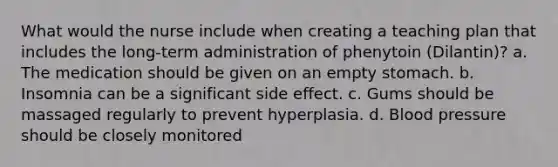 What would the nurse include when creating a teaching plan that includes the long-term administration of phenytoin (Dilantin)? a. The medication should be given on an empty stomach. b. Insomnia can be a significant side effect. c. Gums should be massaged regularly to prevent hyperplasia. d. Blood pressure should be closely monitored