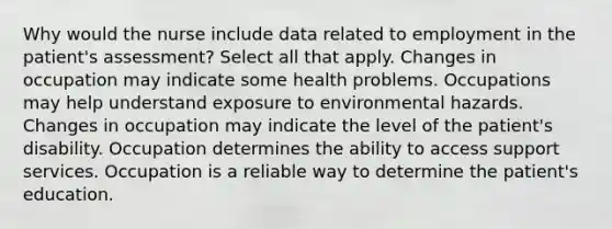 Why would the nurse include data related to employment in the patient's assessment? Select all that apply. Changes in occupation may indicate some health problems. Occupations may help understand exposure to environmental hazards. Changes in occupation may indicate the level of the patient's disability. Occupation determines the ability to access support services. Occupation is a reliable way to determine the patient's education.