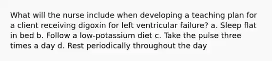 What will the nurse include when developing a teaching plan for a client receiving digoxin for left ventricular failure? a. Sleep flat in bed b. Follow a low-potassium diet c. Take the pulse three times a day d. Rest periodically throughout the day