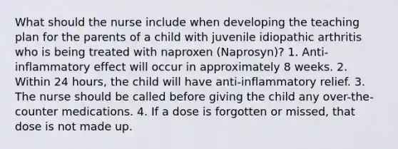 What should the nurse include when developing the teaching plan for the parents of a child with juvenile idiopathic arthritis who is being treated with naproxen (Naprosyn)? 1. Anti-inflammatory effect will occur in approximately 8 weeks. 2. Within 24 hours, the child will have anti-inflammatory relief. 3. The nurse should be called before giving the child any over-the-counter medications. 4. If a dose is forgotten or missed, that dose is not made up.