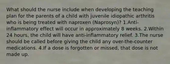 What should the nurse include when developing the teaching plan for the parents of a child with juvenile idiopathic arthritis who is being treated with naproxen (Naprosyn)? 1.Anti-inflammatory effect will occur in approximately 8 weeks. 2.Within 24 hours, the child will have anti-inflammatory relief. 3.The nurse should be called before giving the child any over-the-counter medications. 4.If a dose is forgotten or missed, that dose is not made up.