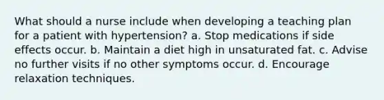 What should a nurse include when developing a teaching plan for a patient with hypertension? a. Stop medications if side effects occur. b. Maintain a diet high in unsaturated fat. c. Advise no further visits if no other symptoms occur. d. Encourage relaxation techniques.