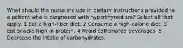 What should the nurse include in dietary instructions provided to a patient who is diagnosed with hyperthyroidism? Select all that apply. 1 Eat a high-fiber diet. 2 Consume a high-calorie diet. 3 Eat snacks high in protein. 4 Avoid caffeinated beverages. 5 Decrease the intake of carbohydrates.