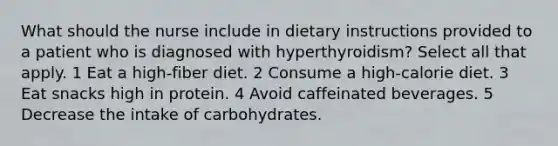 What should the nurse include in dietary instructions provided to a patient who is diagnosed with hyperthyroidism? Select all that apply. 1 Eat a high-fiber diet. 2 Consume a high-calorie diet. 3 Eat snacks high in protein. 4 Avoid caffeinated beverages. 5 Decrease the intake of carbohydrates.