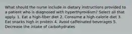 What should the nurse include in dietary instructions provided to a patient who is diagnosed with hyperthyroidism? Select all that apply. 1. Eat a high-fiber diet 2. Consume a high-calorie diet 3. Eat snacks high in protein 4. Avoid caffeinated beverages 5. Decrease the intake of carbohydrates