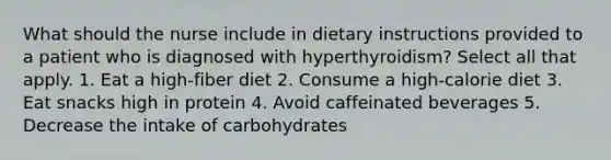 What should the nurse include in dietary instructions provided to a patient who is diagnosed with hyperthyroidism? Select all that apply. 1. Eat a high-fiber diet 2. Consume a high-calorie diet 3. Eat snacks high in protein 4. Avoid caffeinated beverages 5. Decrease the intake of carbohydrates