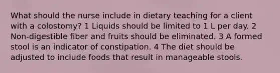 What should the nurse include in dietary teaching for a client with a colostomy? 1 Liquids should be limited to 1 L per day. 2 Non-digestible fiber and fruits should be eliminated. 3 A formed stool is an indicator of constipation. 4 The diet should be adjusted to include foods that result in manageable stools.