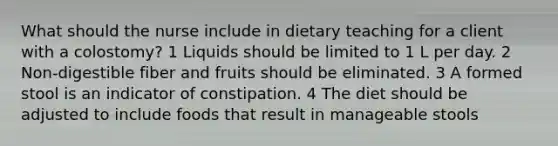 What should the nurse include in dietary teaching for a client with a colostomy? 1 Liquids should be limited to 1 L per day. 2 Non-digestible fiber and fruits should be eliminated. 3 A formed stool is an indicator of constipation. 4 The diet should be adjusted to include foods that result in manageable stools