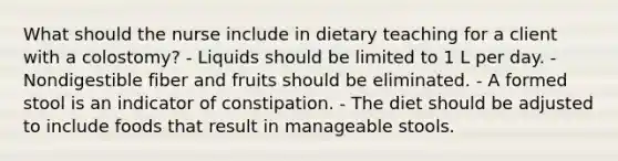 What should the nurse include in dietary teaching for a client with a colostomy? - Liquids should be limited to 1 L per day. - Nondigestible fiber and fruits should be eliminated. - A formed stool is an indicator of constipation. - The diet should be adjusted to include foods that result in manageable stools.