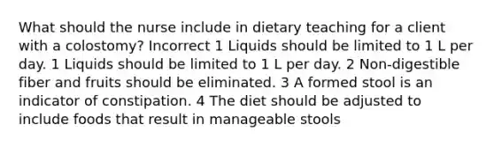 What should the nurse include in dietary teaching for a client with a colostomy? Incorrect 1 Liquids should be limited to 1 L per day. 1 Liquids should be limited to 1 L per day. 2 Non-digestible fiber and fruits should be eliminated. 3 A formed stool is an indicator of constipation. 4 The diet should be adjusted to include foods that result in manageable stools