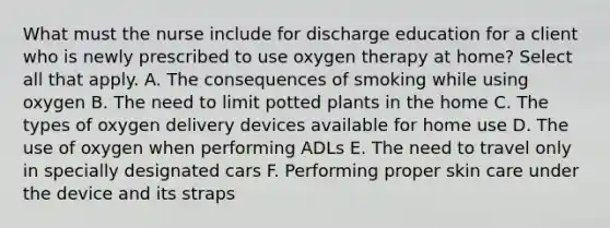 What must the nurse include for discharge education for a client who is newly prescribed to use oxygen therapy at home? Select all that apply. A. The consequences of smoking while using oxygen B. The need to limit potted plants in the home C. The types of oxygen delivery devices available for home use D. The use of oxygen when performing ADLs E. The need to travel only in specially designated cars F. Performing proper skin care under the device and its straps