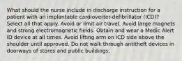 What should the nurse include in discharge instruction for a patient with an implantable cardioverter-defibrillator (ICD)? Select all that apply. Avoid or limit air travel. Avoid large magnets and strong electromagnetic fields. Obtain and wear a Medic Alert ID device at all times. Avoid lifting arm on ICD side above the shoulder until approved. Do not walk through antitheft devices in doorways of stores and public buildings.