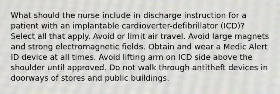 What should the nurse include in discharge instruction for a patient with an implantable cardioverter-defibrillator (ICD)? Select all that apply. Avoid or limit air travel. Avoid large magnets and strong electromagnetic fields. Obtain and wear a Medic Alert ID device at all times. Avoid lifting arm on ICD side above the shoulder until approved. Do not walk through antitheft devices in doorways of stores and public buildings.