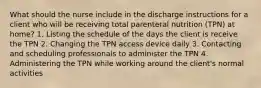 What should the nurse include in the discharge instructions for a client who will be receiving total parenteral nutrition (TPN) at home? 1. Listing the schedule of the days the client is receive the TPN 2. Changing the TPN access device daily 3. Contacting and scheduling professionals to administer the TPN 4. Administering the TPN while working around the client's normal activities