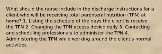 What should the nurse include in the discharge instructions for a client who will be receiving total parenteral nutrition (TPN) at home? 1. Listing the schedule of the days the client is receive the TPN 2. Changing the TPN access device daily 3. Contacting and scheduling professionals to administer the TPN 4. Administering the TPN while working around the client's normal activities