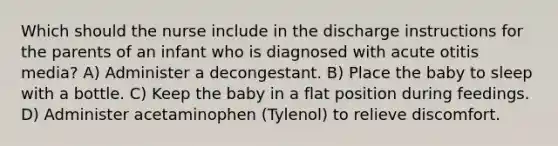 Which should the nurse include in the discharge instructions for the parents of an infant who is diagnosed with acute otitis media? A) Administer a decongestant. B) Place the baby to sleep with a bottle. C) Keep the baby in a flat position during feedings. D) Administer acetaminophen (Tylenol) to relieve discomfort.