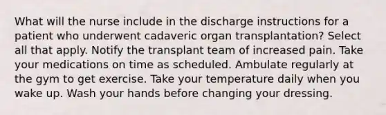 What will the nurse include in the discharge instructions for a patient who underwent cadaveric organ transplantation? Select all that apply. Notify the transplant team of increased pain. Take your medications on time as scheduled. Ambulate regularly at the gym to get exercise. Take your temperature daily when you wake up. Wash your hands before changing your dressing.