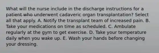 What will the nurse include in the discharge instructions for a patient who underwent cadaveric organ transplantation? Select all that apply. A. Notify the transplant team of increased pain. B. Take your medications on time as scheduled. C. Ambulate regularly at the gym to get exercise. D. Take your temperature daily when you wake up. E. Wash your hands before changing your dressing.