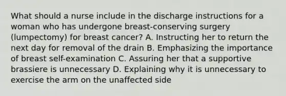 What should a nurse include in the discharge instructions for a woman who has undergone breast-conserving surgery (lumpectomy) for breast cancer? A. Instructing her to return the next day for removal of the drain B. Emphasizing the importance of breast self-examination C. Assuring her that a supportive brassiere is unnecessary D. Explaining why it is unnecessary to exercise the arm on the unaffected side