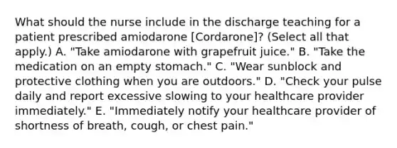 What should the nurse include in the discharge teaching for a patient prescribed amiodarone [Cordarone]? (Select all that apply.) A. "Take amiodarone with grapefruit juice." B. "Take the medication on an empty stomach." C. "Wear sunblock and protective clothing when you are outdoors." D. "Check your pulse daily and report excessive slowing to your healthcare provider immediately." E. "Immediately notify your healthcare provider of shortness of breath, cough, or chest pain."