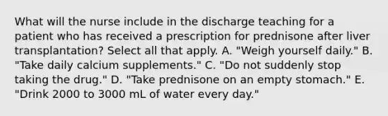 What will the nurse include in the discharge teaching for a patient who has received a prescription for prednisone after liver transplantation? Select all that apply. A. "Weigh yourself daily." B. "Take daily calcium supplements." C. "Do not suddenly stop taking the drug." D. "Take prednisone on an empty stomach." E. "Drink 2000 to 3000 mL of water every day."