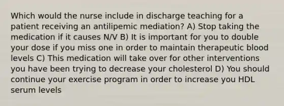 Which would the nurse include in discharge teaching for a patient receiving an antilipemic mediation? A) Stop taking the medication if it causes N/V B) It is important for you to double your dose if you miss one in order to maintain therapeutic blood levels C) This medication will take over for other interventions you have been trying to decrease your cholesterol D) You should continue your exercise program in order to increase you HDL serum levels