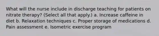 What will the nurse include in discharge teaching for patients on nitrate therapy? (Select all that apply.) a. Increase caffeine in diet b. Relaxation techniques c. Proper storage of medications d. Pain assessment e. Isometric exercise program