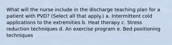 What will the nurse include in the discharge teaching plan for a patient with PVD? (Select all that apply.) a. Intermittent cold applications to the extremities b. Heat therapy c. Stress reduction techniques d. An exercise program e. Bed positioning techniques