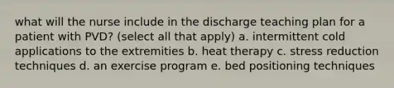 what will the nurse include in the discharge teaching plan for a patient with PVD? (select all that apply) a. intermittent cold applications to the extremities b. heat therapy c. stress reduction techniques d. an exercise program e. bed positioning techniques