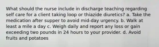 What should the nurse include in discharge teaching regarding self care for a client taking loop or thiazide diuretics? a. Take the medication after supper to avoid mid-day urgency. b. Walk at least a mile a day c. Weigh daily and report any loss or gain exceeding two pounds in 24 hours to your provider. d. Avoid fruits and potatoes