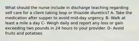 What should the nurse include in discharge teaching regarding self care for a client taking loop or thiazide diuretics? A- Take the medication after supper to avoid mid-day urgency. B- Walk at least a mile a day C- Weigh daily and report any loss or gain exceeding two pounds in 24 hours to your provider. D- Avoid fruits and potatoes